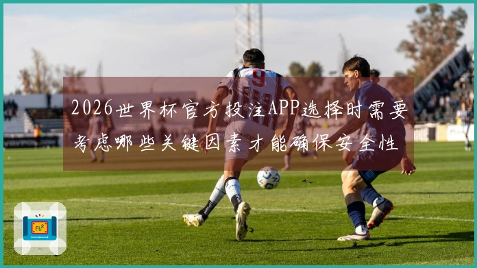 2026世界杯官方投注APP选择时需要考虑哪些关键因素才能确保安全性